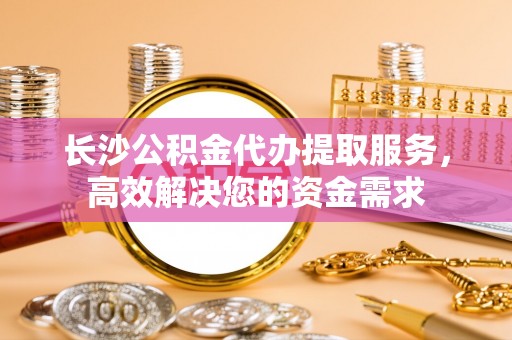 天峻长沙公积金代办提取服务，高效解决您的资金需求
