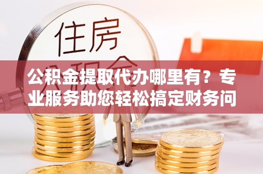 天峻公积金提取代办哪里有？专业服务助您轻松搞定财务问题